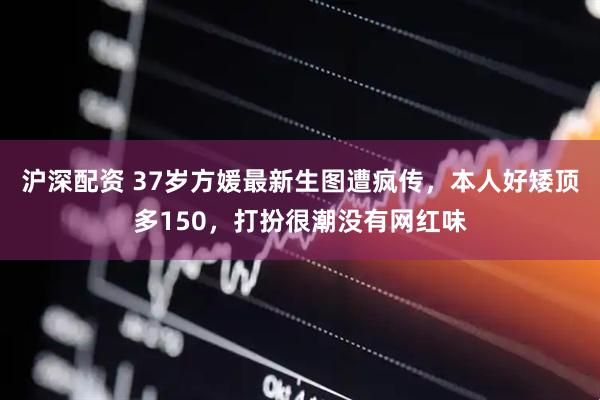 沪深配资 37岁方媛最新生图遭疯传，本人好矮顶多150，打扮很潮没有网红味
