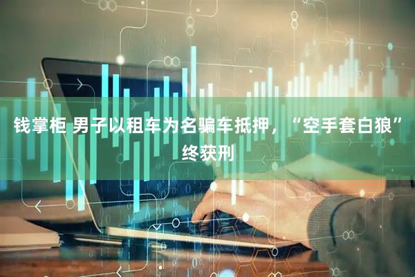 钱掌柜 男子以租车为名骗车抵押，“空手套白狼”终获刑